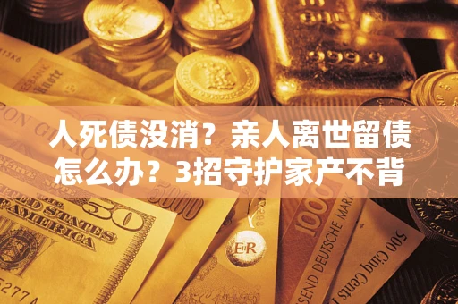 武汉人死债没消？亲人离世留债怎么办？3招守护家产不背锅