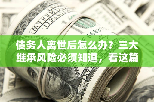 武汉债务人离世后怎么办？三大继承风险必须知道，看这篇就够了