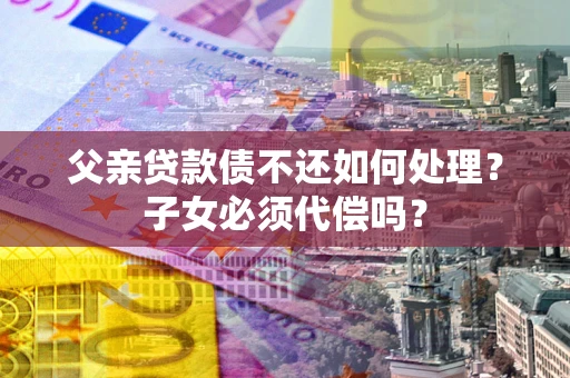 武汉父亲贷款债不还如何处理？子女必须代偿吗？